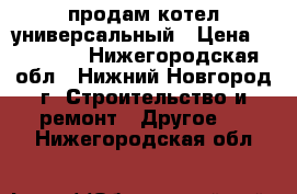 продам котел универсальный › Цена ­ 20 000 - Нижегородская обл., Нижний Новгород г. Строительство и ремонт » Другое   . Нижегородская обл.